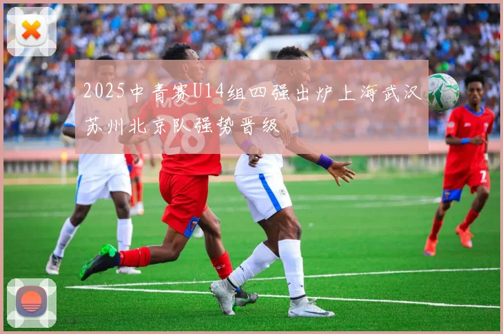 2025中青赛U14组四强出炉上海武汉苏州北京队强势晋级