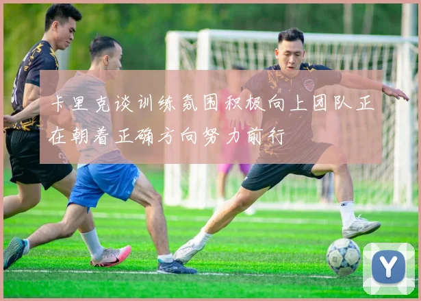 卡里克谈训练氛围积极向上团队正在朝着正确方向努力前行