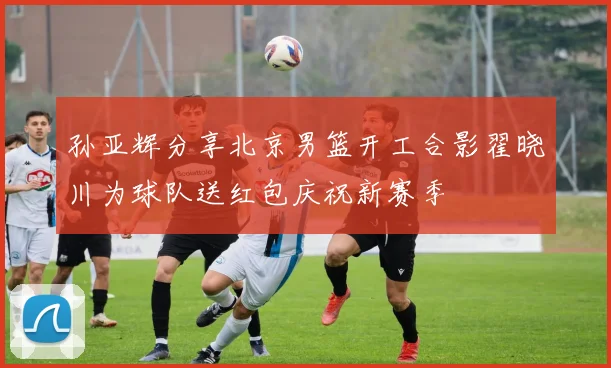 孙亚辉分享北京男篮开工合影翟晓川为球队送红包庆祝新赛季