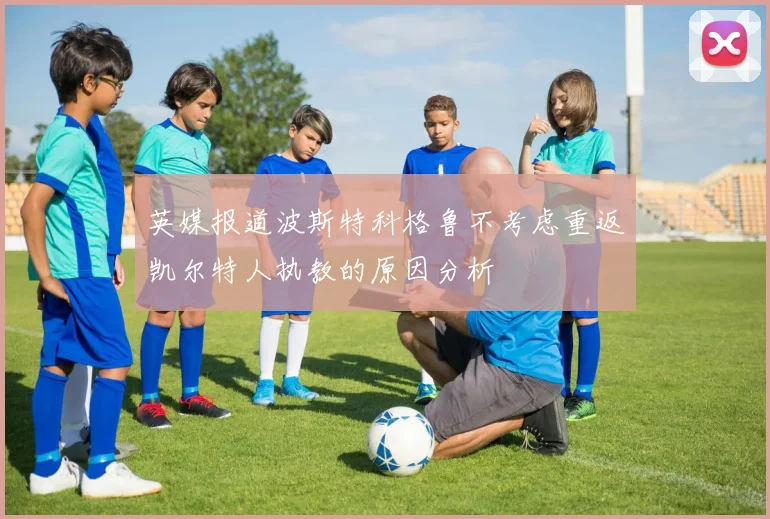 英媒报道波斯特科格鲁不考虑重返凯尔特人执教的原因分析