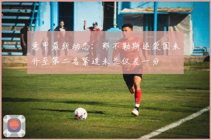 意甲最新动态：那不勒斯逆袭国米升至第二名紧追米兰仅差一分