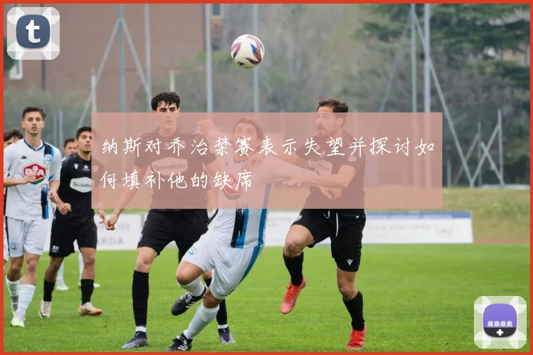 纳斯对乔治禁赛表示失望并探讨如何填补他的缺席