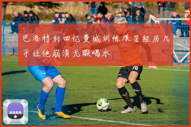 巴洛特利回忆曼城训练艰苦经历几乎让他崩溃无暇喝水