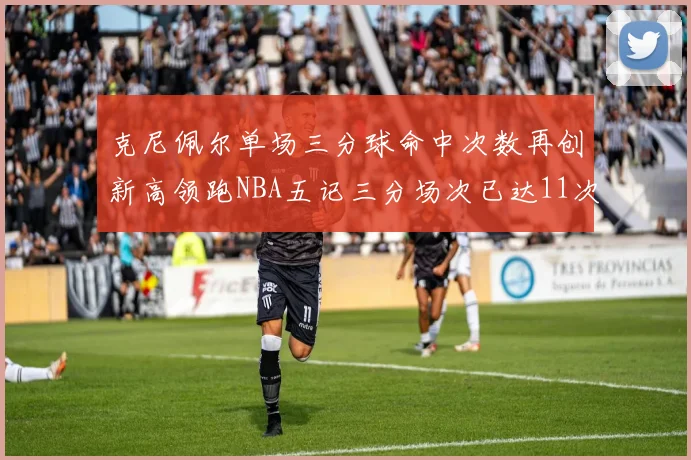 克尼佩尔单场三分球命中次数再创新高领跑NBA五记三分场次已达11次