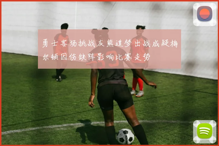 勇士客场挑战灰熊追梦出战成疑梅尔顿因伤缺阵影响比赛走势