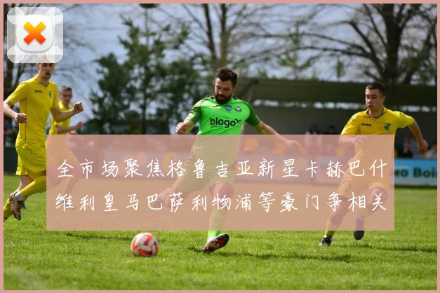 全市场聚焦格鲁吉亚新星卡赫巴什维利皇马巴萨利物浦等豪门争相关注