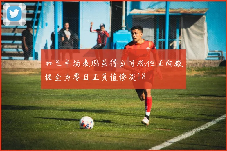 加兰半场表现虽得分可观但正向数据全为零且正负值惨淡18