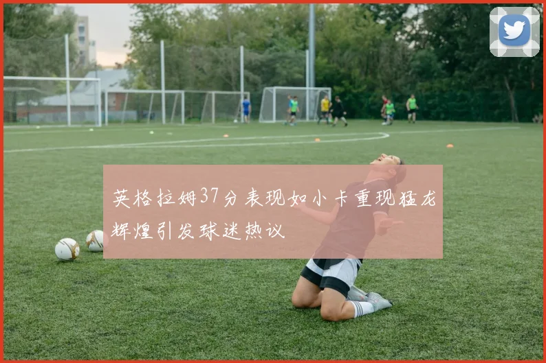 英格拉姆37分表现如小卡重现猛龙辉煌引发球迷热议