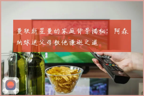 曼联新星曼的家庭背景揭秘：阿森纳球迷父母教他谦逊之道