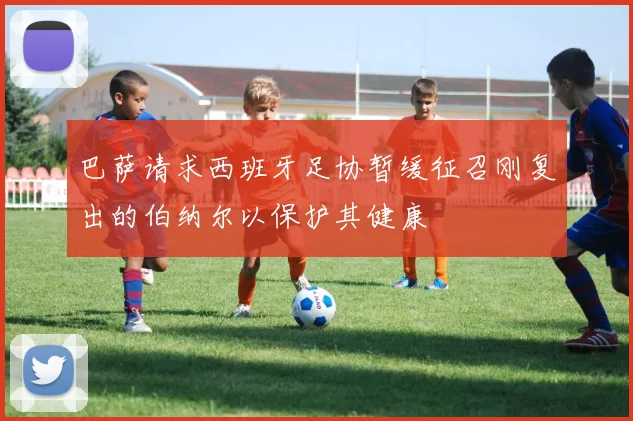 巴萨请求西班牙足协暂缓征召刚复出的伯纳尔以保护其健康