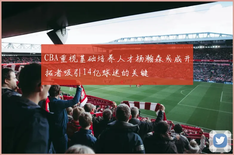 CBA重视基础培养人才杨瀚森或成开拓者吸引14亿球迷的关键