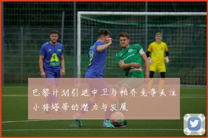 巴黎计划引进中卫与帕乔竞争关注小将塔蒂的潜力与发展
