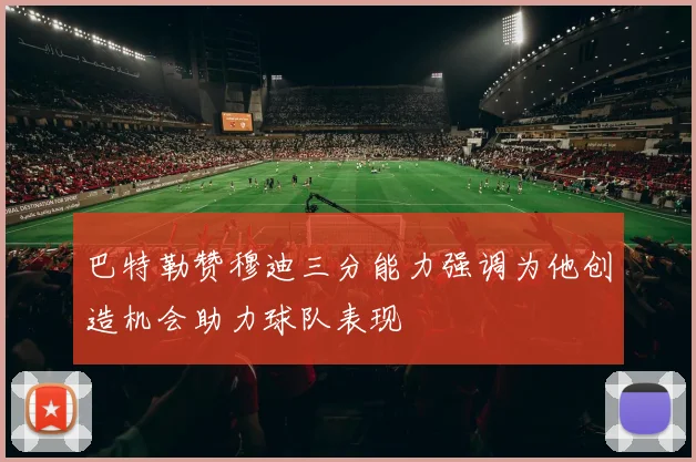 巴特勒赞穆迪三分能力强调为他创造机会助力球队表现