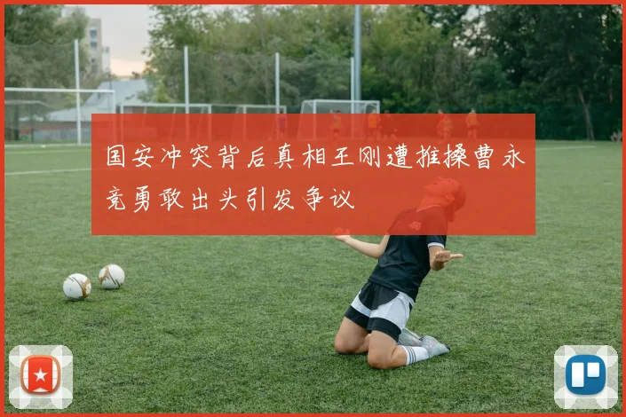 国安冲突背后真相王刚遭推搡曹永竞勇敢出头引发争议