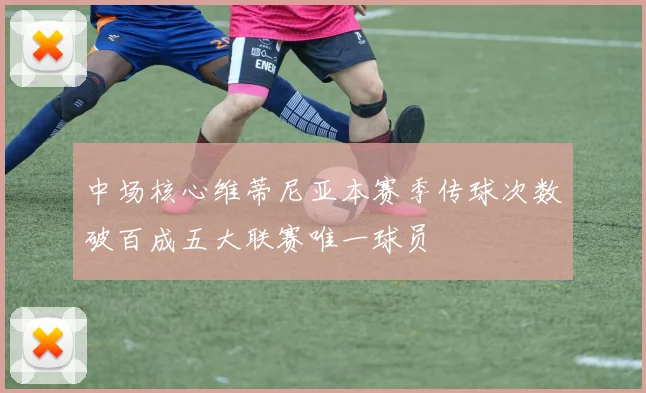 中场核心维蒂尼亚本赛季传球次数破百成五大联赛唯一球员