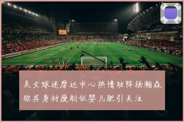 美女球迷摩达中心热情助阵杨瀚森称其身材瘦削似婴儿肥引关注