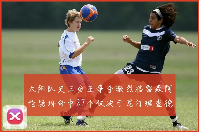 太阳队史三分王争夺激烈格雷森阿伦场均命中27个仅次于昆汀理查德森