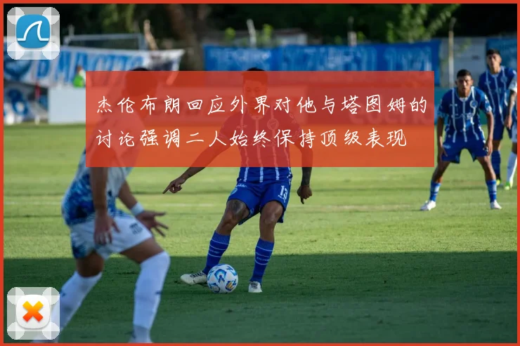 杰伦布朗回应外界对他与塔图姆的讨论强调二人始终保持顶级表现