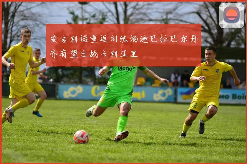 安吉利诺重返训练场迪巴拉巴尔丹齐有望出战卡利亚里