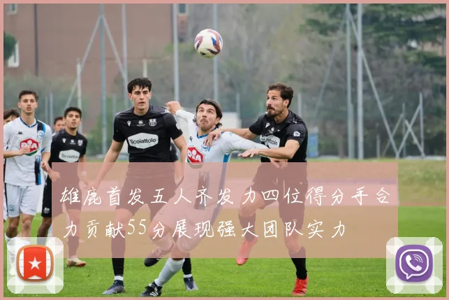 雄鹿首发五人齐发力四位得分手合力贡献55分展现强大团队实力