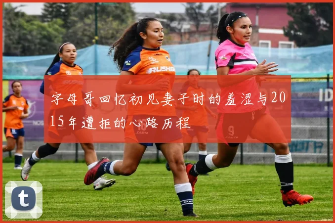字母哥回忆初见妻子时的羞涩与2015年遭拒的心路历程