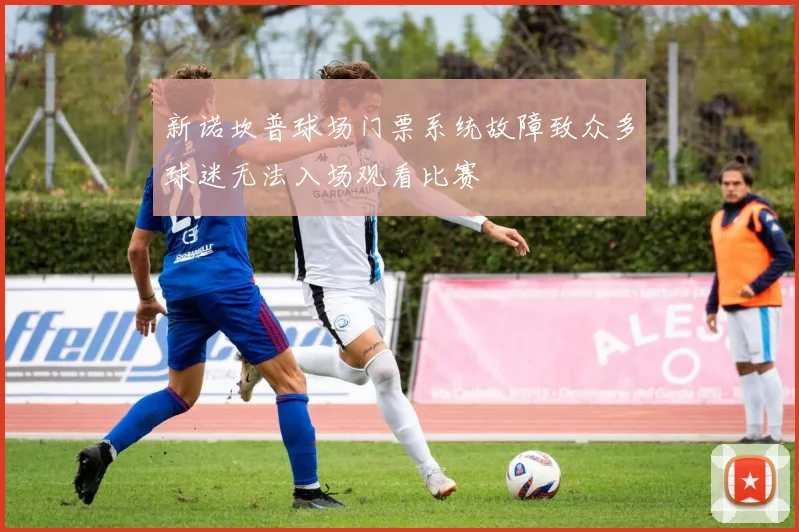 新诺坎普球场门票系统故障致众多球迷无法入场观看比赛