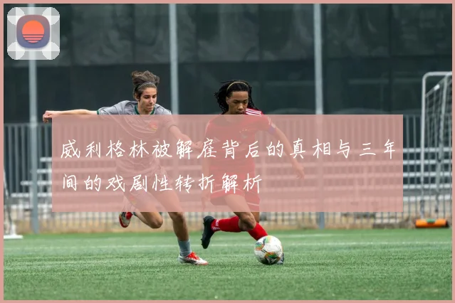 威利格林被解雇背后的真相与三年间的戏剧性转折解析