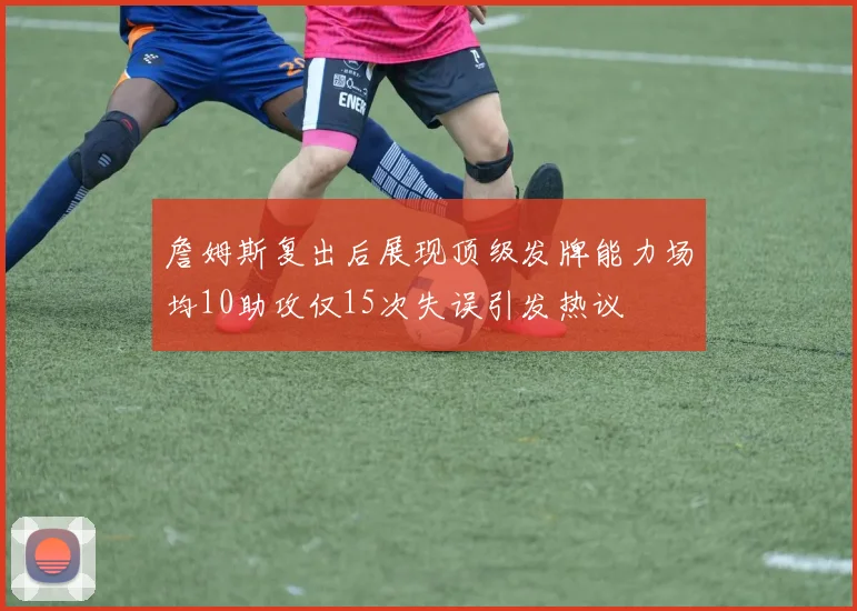 詹姆斯复出后展现顶级发牌能力场均10助攻仅15次失误引发热议
