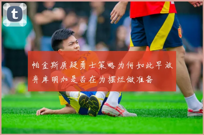 帕金斯质疑勇士策略为何如此早放弃库明加是否在为摆烂做准备