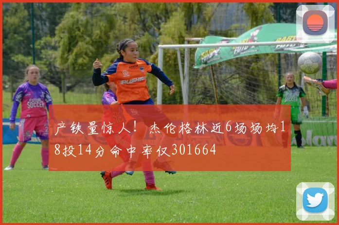 产铁量惊人！杰伦格林近6场场均18投14分命中率仅301664