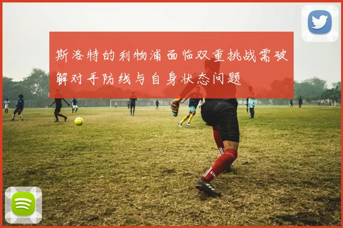 斯洛特的利物浦面临双重挑战需破解对手防线与自身状态问题