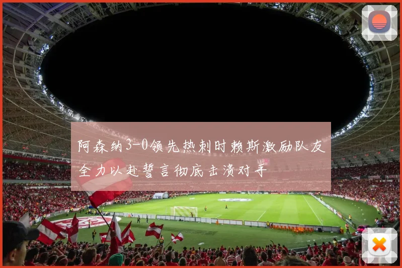 阿森纳3-0领先热刺时赖斯激励队友全力以赴誓言彻底击溃对手