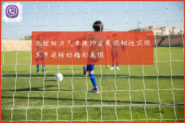 北控助力天津换帅后展现韧性实现末节逆转的精彩表现