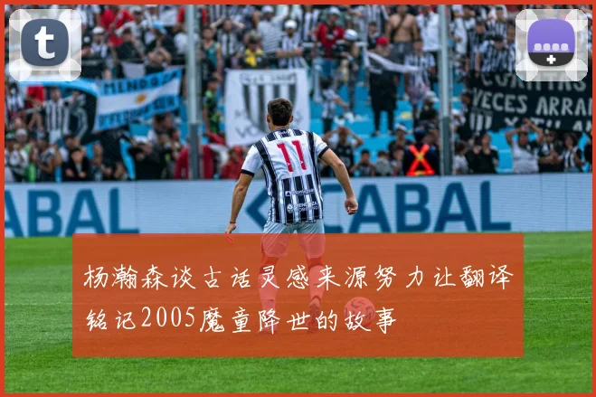 杨瀚森谈古话灵感来源努力让翻译铭记2005魔童降世的故事