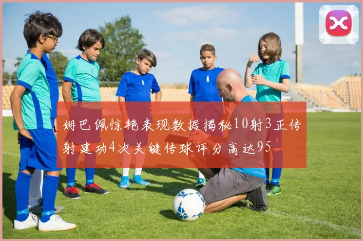 姆巴佩惊艳表现数据揭秘10射3正传射建功4次关键传球评分高达95