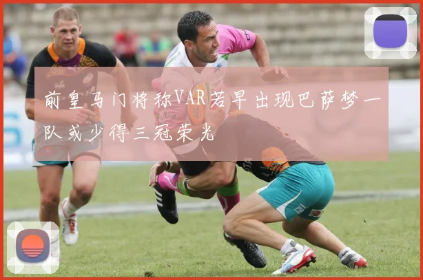前皇马门将称VAR若早出现巴萨梦一队或少得三冠荣光