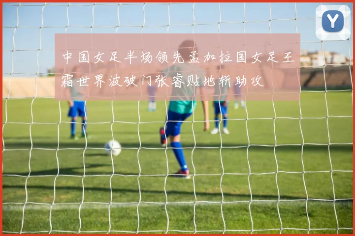 中国女足半场领先孟加拉国女足王霜世界波破门张睿贴地斩助攻