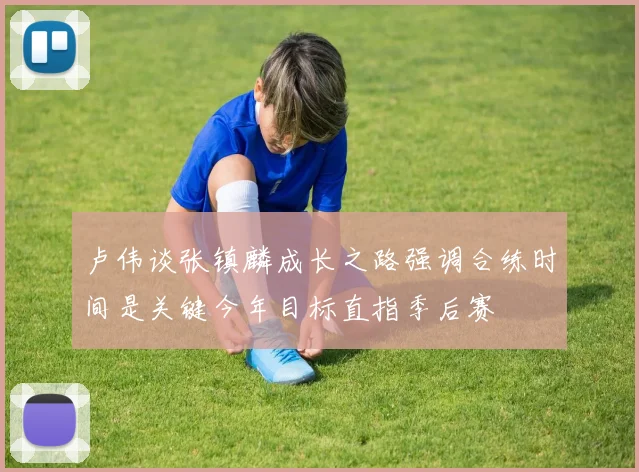 卢伟谈张镇麟成长之路强调合练时间是关键今年目标直指季后赛