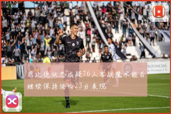 恩比德状态成疑76人客战魔术能否继续保持场均23分表现